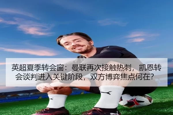 英超夏季转会窗：曼联再次接触热刺，凯恩转会谈判进入关键阶段，双方博弈焦点何在？